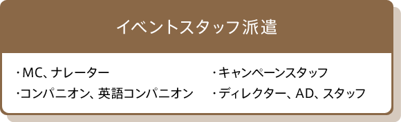 イベントスタッフ派遣　・MC、ナレーター　・キャンペーンスタッフ　・コンパニオン、英語コンパニオン　・ディレクター、AD、スタッフ